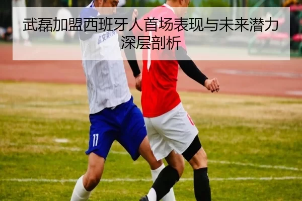 武磊加盟西班牙人首场表现与未来潜力深层剖析